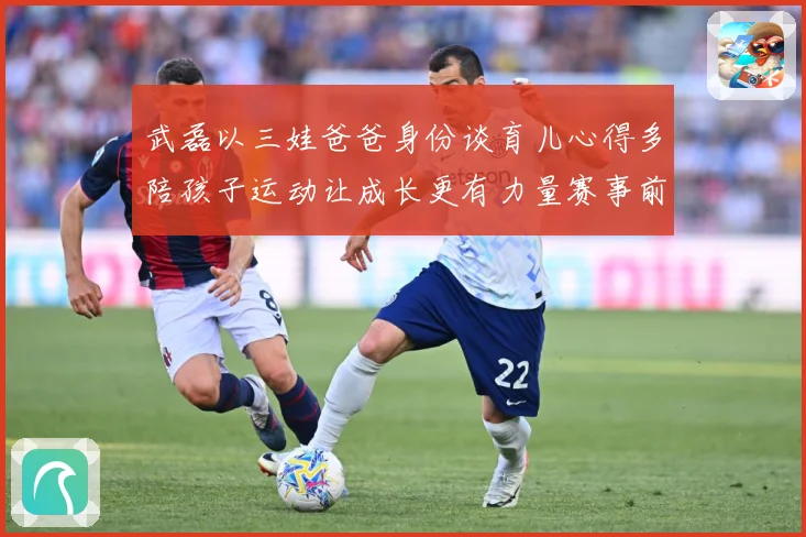 武磊以三娃爸爸身份谈育儿心得多陪孩子运动让成长更有力量赛事前瞻-深度解析