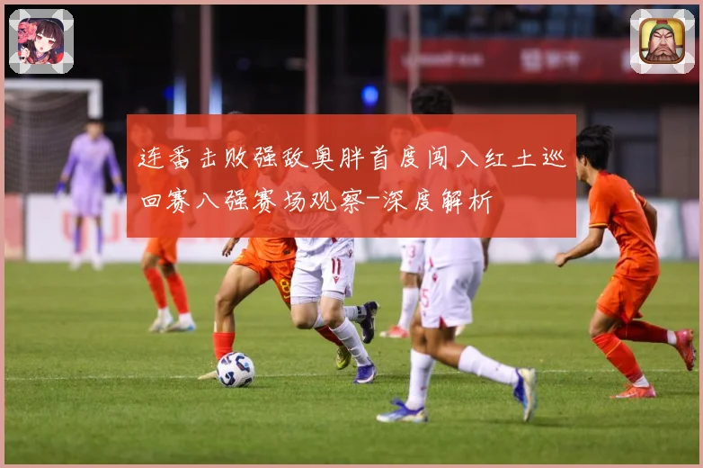 连番击败强敌奥胖首度闯入红土巡回赛八强赛场观察-深度解析