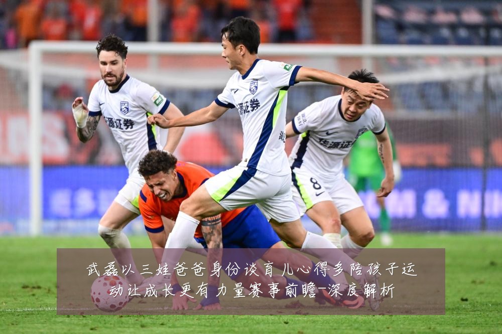 武磊以三娃爸爸身份谈育儿心得多陪孩子运动让成长更有力量赛事前瞻-深度解析